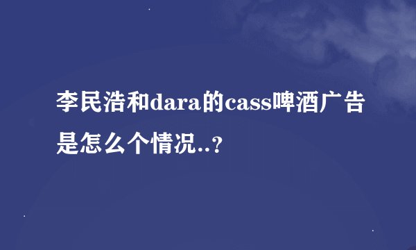 李民浩和dara的cass啤酒广告是怎么个情况..？