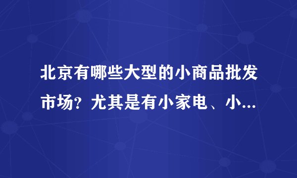 北京有哪些大型的小商品批发市场？尤其是有小家电、小电子产品的那种。准确地址？谢谢！！！