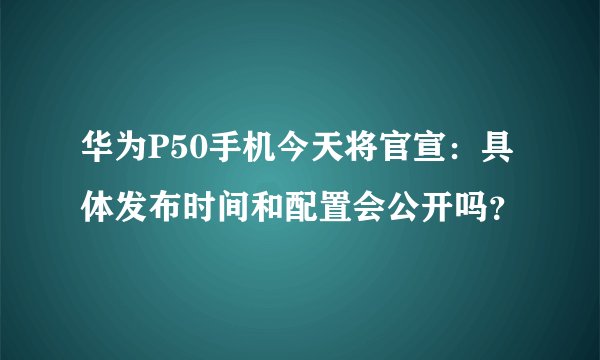 华为P50手机今天将官宣：具体发布时间和配置会公开吗？