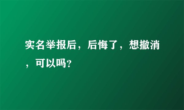 实名举报后，后悔了，想撤消，可以吗？