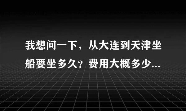 我想问一下，从大连到天津坐船要坐多久？费用大概多少？我坐车爱晕，如果坐海船是不是很难受？不过我想