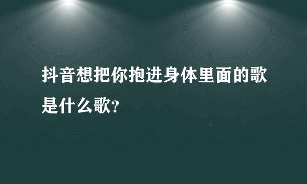 抖音想把你抱进身体里面的歌是什么歌？