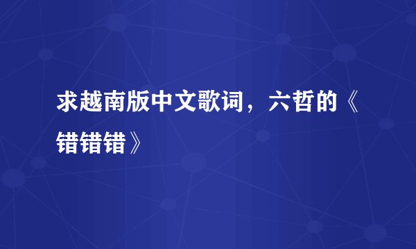 求越南版中文歌词，六哲的《错错错》