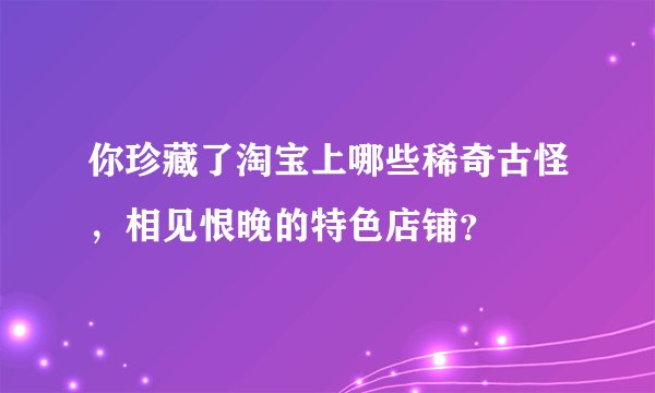 你珍藏了淘宝上哪些稀奇古怪，相见恨晚的特色店铺？