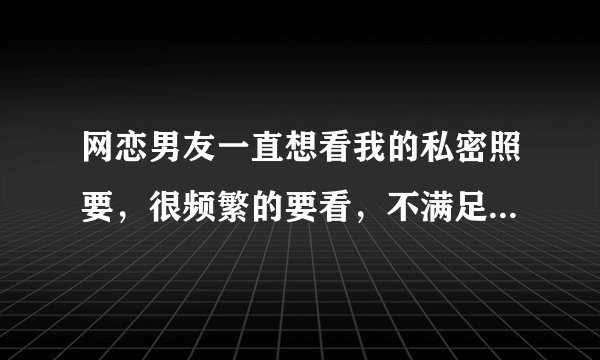 网恋男友一直想看我的私密照要，很频繁的要看，不满足他，他就不高兴，聊天内容总跟我聊黄，该怎么办？