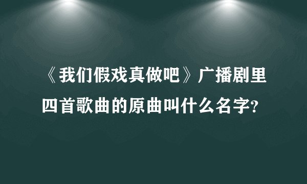 《我们假戏真做吧》广播剧里四首歌曲的原曲叫什么名字？