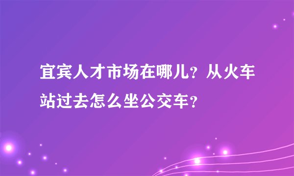宜宾人才市场在哪儿？从火车站过去怎么坐公交车？