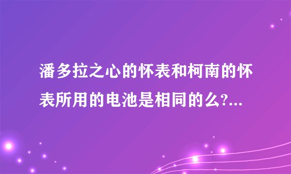 潘多拉之心的怀表和柯南的怀表所用的电池是相同的么? 请各位帮忙解答下,谢谢~