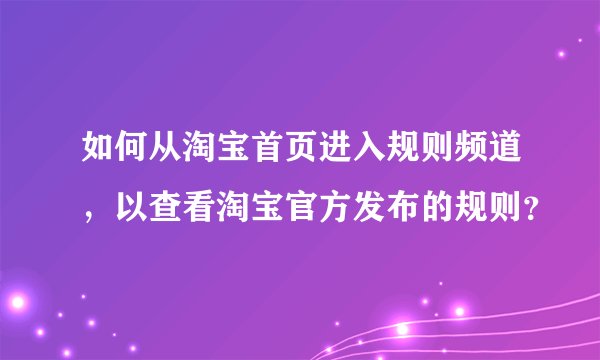 如何从淘宝首页进入规则频道，以查看淘宝官方发布的规则？