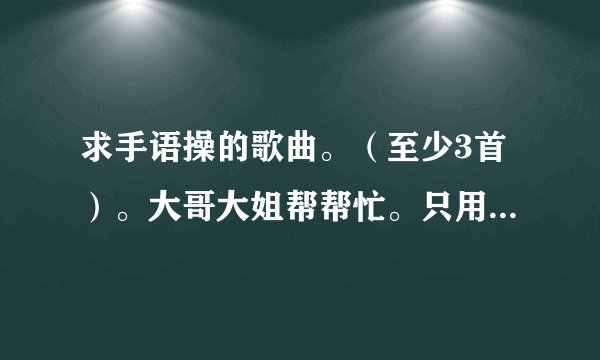 求手语操的歌曲。（至少3首）。大哥大姐帮帮忙。只用把歌的名字写下来就可以了。