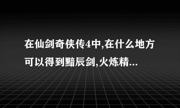 在仙剑奇侠传4中,在什么地方可以得到黯辰剑,火炼精和青灵苍角刃