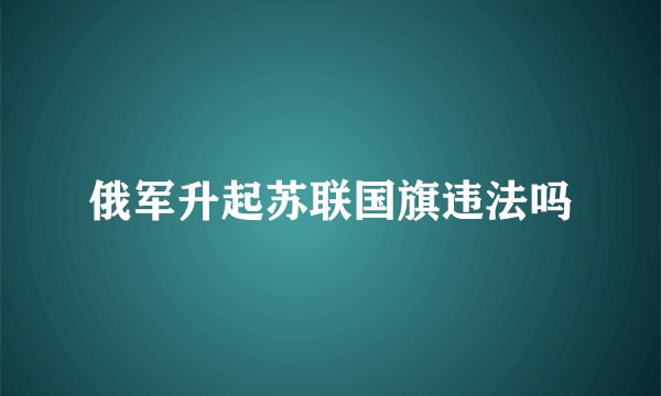 俄军升起苏联国旗违法吗