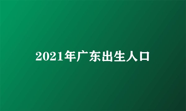 2021年广东出生人口