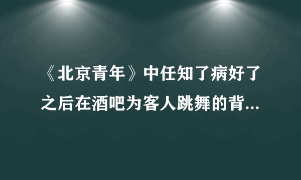 《北京青年》中任知了病好了之后在酒吧为客人跳舞的背景音乐是什么，谢谢
