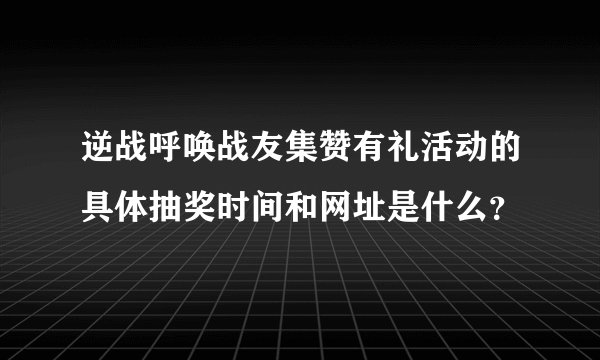 逆战呼唤战友集赞有礼活动的具体抽奖时间和网址是什么？