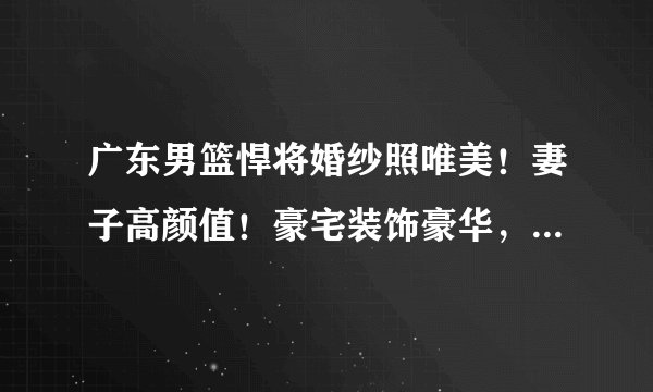 广东男篮悍将婚纱照唯美！妻子高颜值！豪宅装饰豪华，配置游泳池