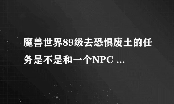 魔兽世界89级去恐惧废土的任务是不是和一个NPC 对话直接去了