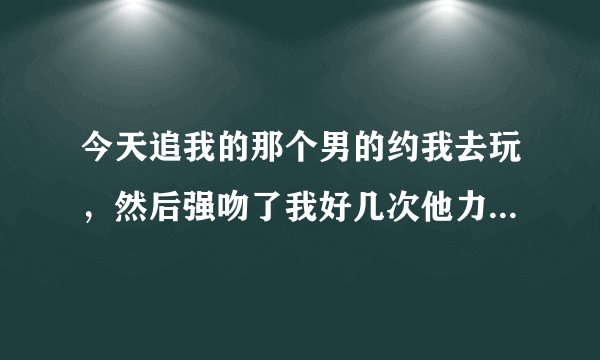 今天追我的那个男的约我去玩，然后强吻了我好几次他力气太大了，我打了他几下，叫他送我回来本来不想送的