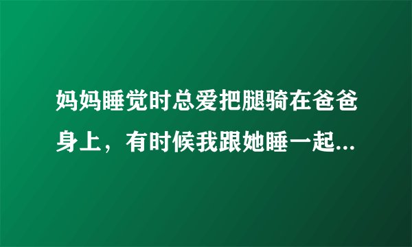 妈妈睡觉时总爱把腿骑在爸爸身上，有时候我跟她睡一起，她也把腿放在我身上，我特别的讨厌，又不敢骂她，