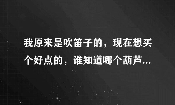 我原来是吹笛子的，现在想买个好点的，谁知道哪个葫芦丝牌子好，音质，音色比较不错的，谢谢