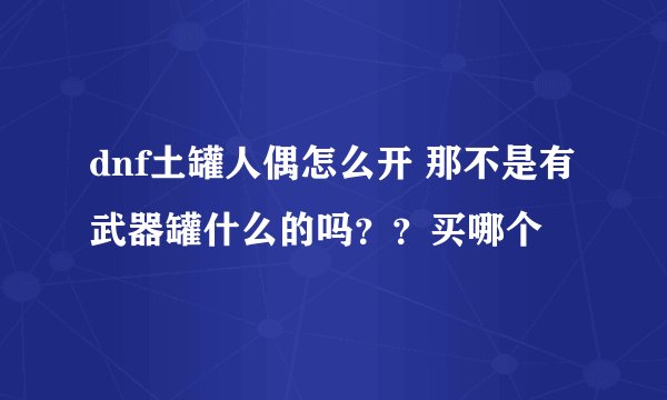 dnf土罐人偶怎么开 那不是有武器罐什么的吗？？买哪个
