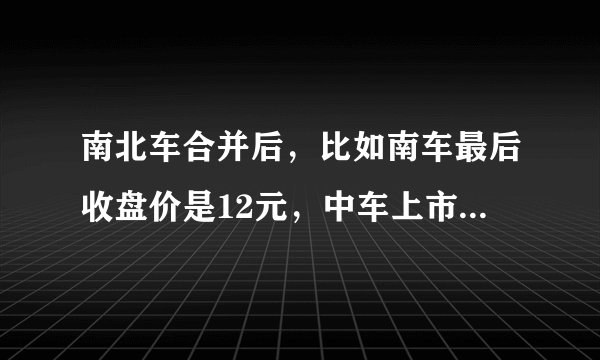 南北车合并后，比如南车最后收盘价是12元，中车上市后5.63元，那我们手里的股价该是多少
