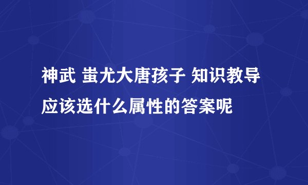 神武 蚩尤大唐孩子 知识教导 应该选什么属性的答案呢
