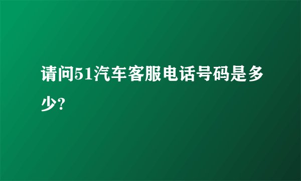 请问51汽车客服电话号码是多少?
