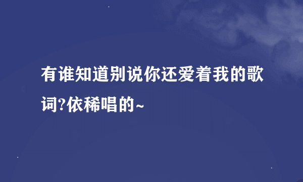 有谁知道别说你还爱着我的歌词?依稀唱的~