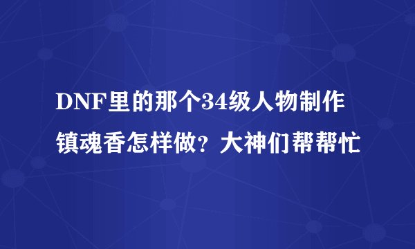 DNF里的那个34级人物制作镇魂香怎样做？大神们帮帮忙