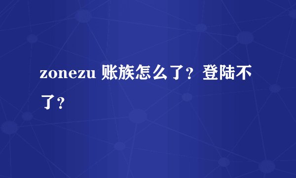 zonezu 账族怎么了？登陆不了？