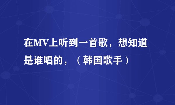 在MV上听到一首歌，想知道是谁唱的，（韩国歌手）