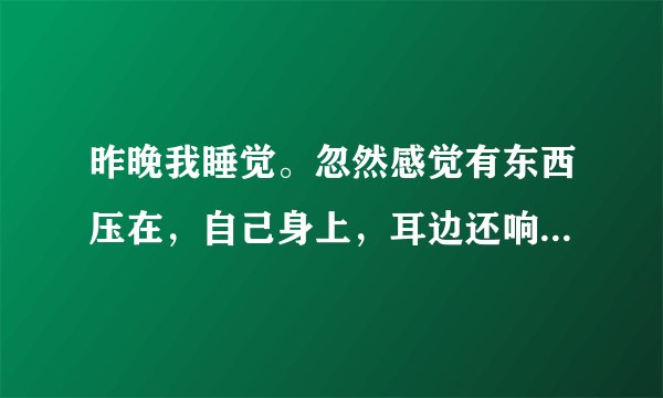 昨晚我睡觉。忽然感觉有东西压在，自己身上，耳边还响器那中声音，想反抗却动不了，怎么回事