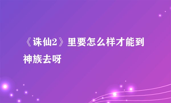 《诛仙2》里要怎么样才能到神族去呀