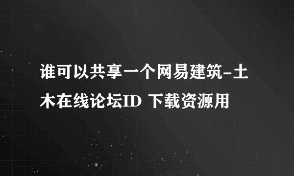谁可以共享一个网易建筑-土木在线论坛ID 下载资源用