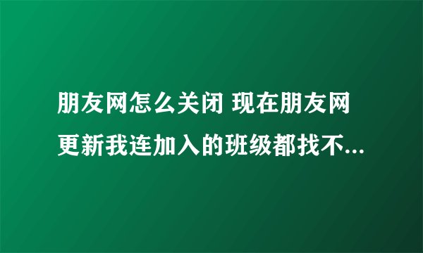朋友网怎么关闭 现在朋友网更新我连加入的班级都找不到 怎么退班级 怎么退朋友网