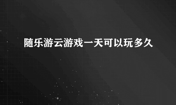 随乐游云游戏一天可以玩多久