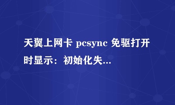 天翼上网卡 pcsync 免驱打开时显示：初始化失败，请重新连接。请问是什么问题，该如何处理？