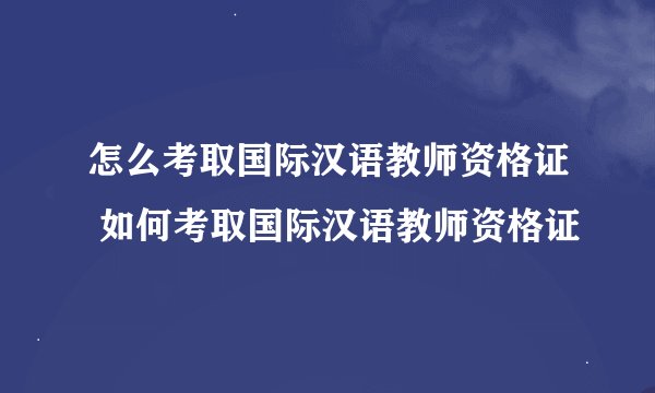 怎么考取国际汉语教师资格证 如何考取国际汉语教师资格证