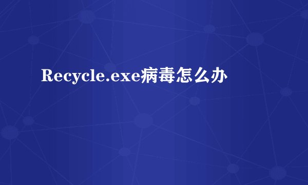 Recycle.exe病毒怎么办