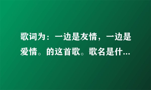 歌词为：一边是友情，一边是爱情。的这首歌。歌名是什么？谁唱的？男生