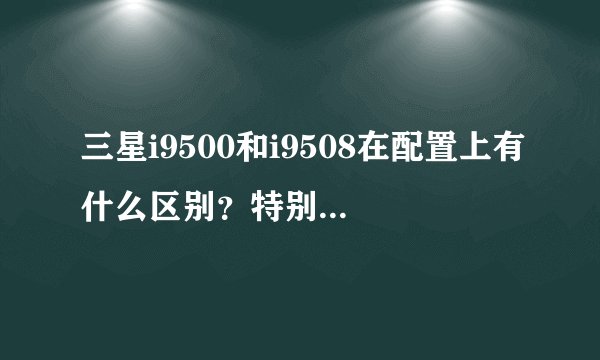三星i9500和i9508在配置上有什么区别？特别是cpu，9500的四核是不是比9508更好？