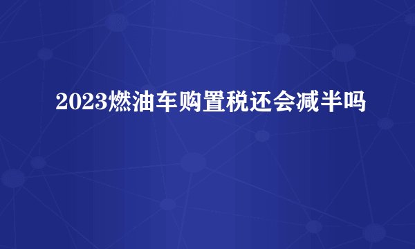 2023燃油车购置税还会减半吗