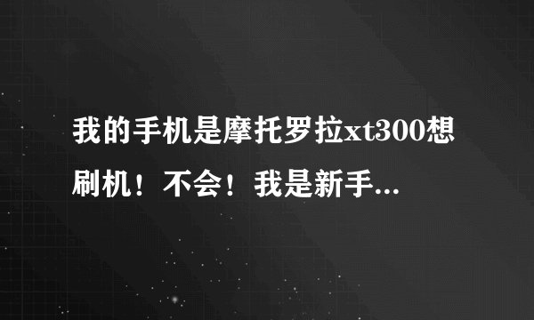 我的手机是摩托罗拉xt300想刷机！不会！我是新手能帮忙说一下怎么刷吗！