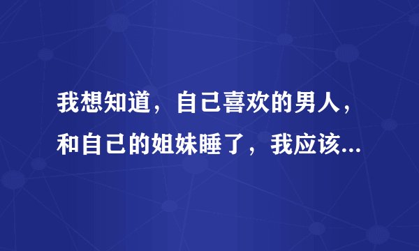 我想知道，自己喜欢的男人，和自己的姐妹睡了，我应该怎么办？应该怪那个姐妹吗