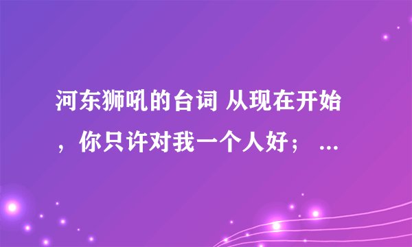河东狮吼的台词 从现在开始，你只许对我一个人好； 要宠我，不能骗我； 答应我的每一件事情，你都要