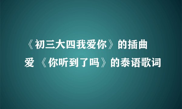 《初三大四我爱你》的插曲 爱 《你听到了吗》的泰语歌词