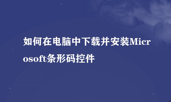 如何在电脑中下载并安装Microsoft条形码控件