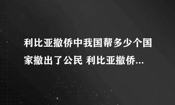 利比亚撤侨中我国帮多少个国家撤出了公民 利比亚撤侨死了多少中国人
