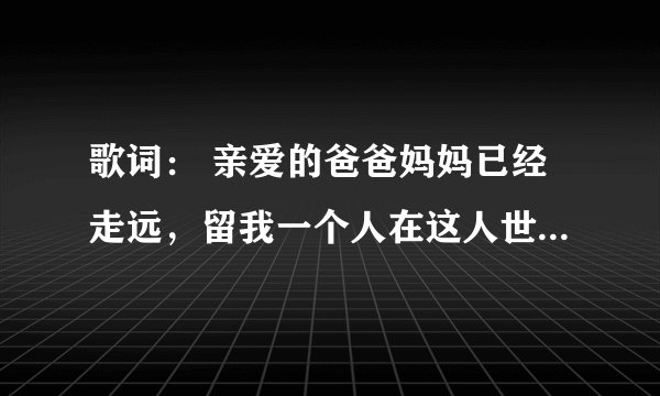 歌词： 亲爱的爸爸妈妈已经走远，留我一个人在这人世间   是什么歌曲啊！   好像很感人啊！